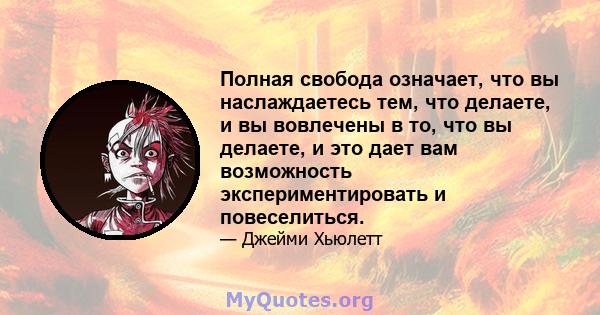 Полная свобода означает, что вы наслаждаетесь тем, что делаете, и вы вовлечены в то, что вы делаете, и это дает вам возможность экспериментировать и повеселиться.