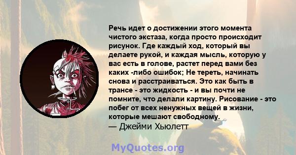 Речь идет о достижении этого момента чистого экстаза, когда просто происходит рисунок. Где каждый ход, который вы делаете рукой, и каждая мысль, которую у вас есть в голове, растет перед вами без каких -либо ошибок; Не