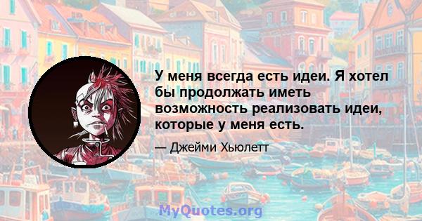 У меня всегда есть идеи. Я хотел бы продолжать иметь возможность реализовать идеи, которые у меня есть.