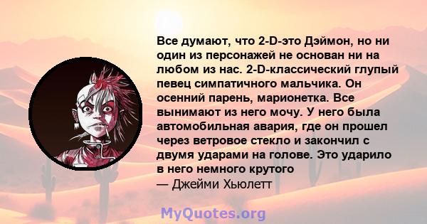 Все думают, что 2-D-это Дэймон, но ни один из персонажей не основан ни на любом из нас. 2-D-классический глупый певец симпатичного мальчика. Он осенний парень, марионетка. Все вынимают из него мочу. У него была