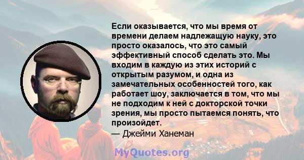 Если оказывается, что мы время от времени делаем надлежащую науку, это просто оказалось, что это самый эффективный способ сделать это. Мы входим в каждую из этих историй с открытым разумом, и одна из замечательных