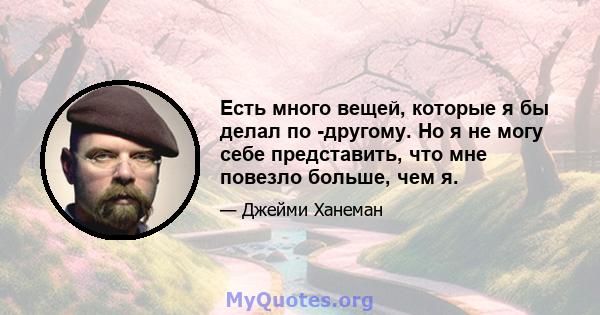 Есть много вещей, которые я бы делал по -другому. Но я не могу себе представить, что мне повезло больше, чем я.