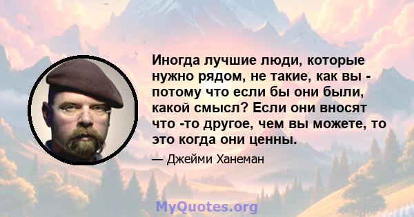 Иногда лучшие люди, которые нужно рядом, не такие, как вы - потому что если бы они были, какой смысл? Если они вносят что -то другое, чем вы можете, то это когда они ценны.