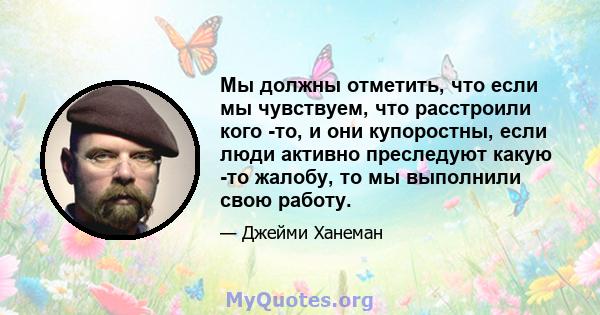 Мы должны отметить, что если мы чувствуем, что расстроили кого -то, и они купоростны, если люди активно преследуют какую -то жалобу, то мы выполнили свою работу.