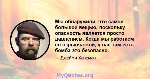 Мы обнаружили, что самой большой вещью, поскольку опасность является просто давлением. Когда мы работаем со взрывчаткой, у нас там есть бомба это безопасно.