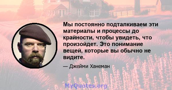 Мы постоянно подталкиваем эти материалы и процессы до крайности, чтобы увидеть, что произойдет. Это понимание вещей, которые вы обычно не видите.