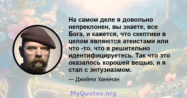 На самом деле я довольно непреклонен, вы знаете, все Бога, и кажется, что скептики в целом являются атеистами или что -то, что я решительно идентифицируетесь. Так что это оказалось хорошей вещью, и я стал с энтузиазмом.