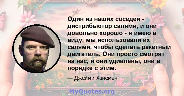 Один из наших соседей - дистрибьютор салями, и они довольно хорошо - я имею в виду, мы использовали их салями, чтобы сделать ракетный двигатель. Они просто смотрят на нас, и они удивлены, они в порядке с этим.