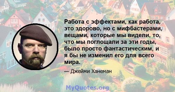 Работа с эффектами, как работа, это здорово, но с мифбастерами, вещами, которые мы видели, то, что мы поглощали за эти годы, было просто фантастическим, и я бы не изменил его для всего мира.