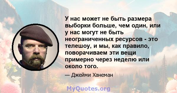 У нас может не быть размера выборки больше, чем один, или у нас могут не быть неограниченных ресурсов - это телешоу, и мы, как правило, поворачиваем эти вещи примерно через неделю или около того.