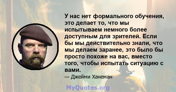 У нас нет формального обучения, это делает то, что мы испытываем немного более доступным для зрителей. Если бы мы действительно знали, что мы делаем заранее, это было бы просто похоже на вас, вместо того, чтобы испытать 