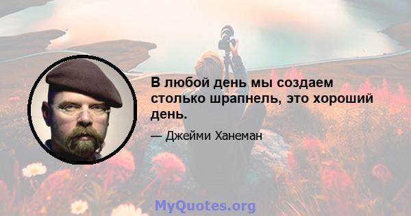 В любой день мы создаем столько шрапнель, это хороший день.