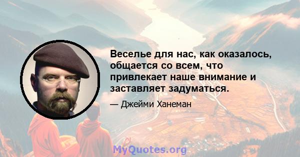 Веселье для нас, как оказалось, общается со всем, что привлекает наше внимание и заставляет задуматься.