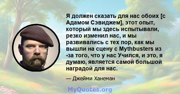 Я должен сказать для нас обоих [с Адамом Сэвиджем], этот опыт, который мы здесь испытывали, резко изменил нас, и мы развивались с тех пор, как мы вышли на сцену с Mythbusters из -за того, что у нас Учился, и это, я