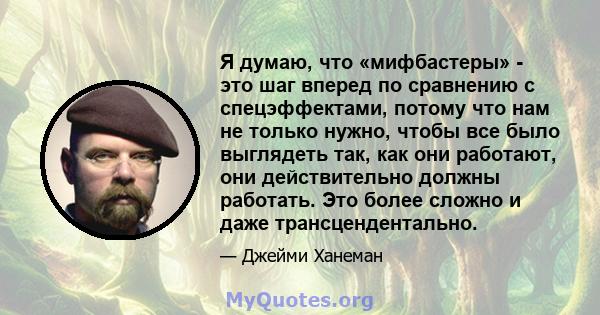 Я думаю, что «мифбастеры» - это шаг вперед по сравнению с спецэффектами, потому что нам не только нужно, чтобы все было выглядеть так, как они работают, они действительно должны работать. Это более сложно и даже