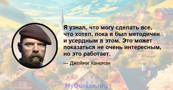 Я узнал, что могу сделать все, что хотел, пока я был методичен и усердным в этом. Это может показаться не очень интересным, но это работает.