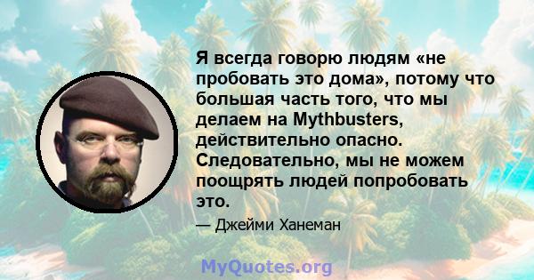 Я всегда говорю людям «не пробовать это дома», потому что большая часть того, что мы делаем на Mythbusters, действительно опасно. Следовательно, мы не можем поощрять людей попробовать это.