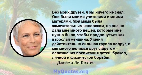 Без моих друзей, я бы ничего не знал. Они были моими учителями и моими матерями. Моя мама была замечательным человеком, но она не дала мне много вещей, которые мне нужно было, чтобы продвинуться как взрослая женщина. У