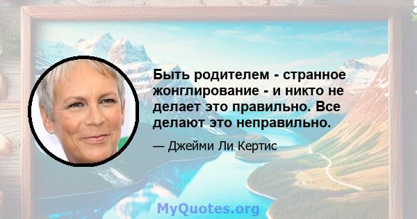 Быть родителем - странное жонглирование - и никто не делает это правильно. Все делают это неправильно.