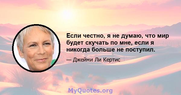 Если честно, я не думаю, что мир будет скучать по мне, если я никогда больше не поступил.