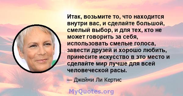 Итак, возьмите то, что находится внутри вас, и сделайте большой, смелый выбор, и для тех, кто не может говорить за себя, использовать смелые голоса, завести друзей и хорошо любить, принесите искусство в это место и