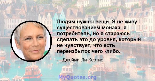 Людям нужны вещи. Я не живу существованием монаха, я потребитель, но я стараюсь сделать это до уровня, который не чувствует, что есть переизбыток чего -либо.