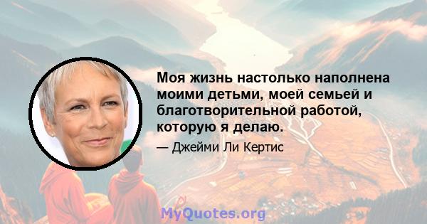 Моя жизнь настолько наполнена моими детьми, моей семьей и благотворительной работой, которую я делаю.