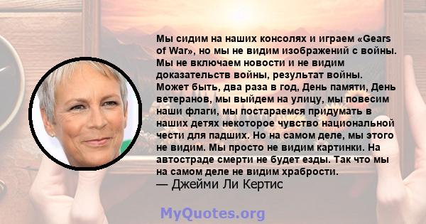 Мы сидим на наших консолях и играем «Gears of War», но мы не видим изображений с войны. Мы не включаем новости и не видим доказательств войны, результат войны. Может быть, два раза в год, День памяти, День ветеранов, мы 