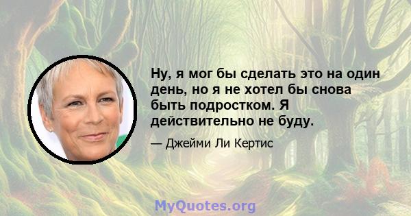 Ну, я мог бы сделать это на один день, но я не хотел бы снова быть подростком. Я действительно не буду.