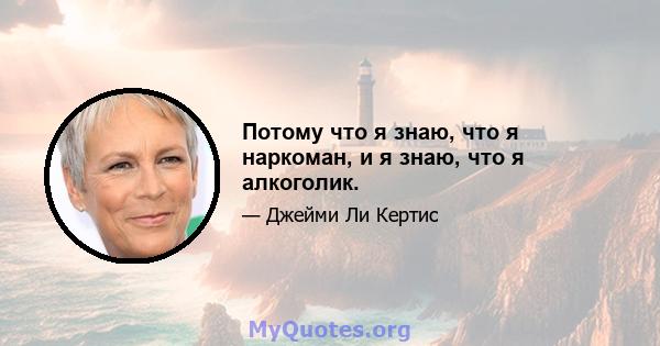 Потому что я знаю, что я наркоман, и я знаю, что я алкоголик.