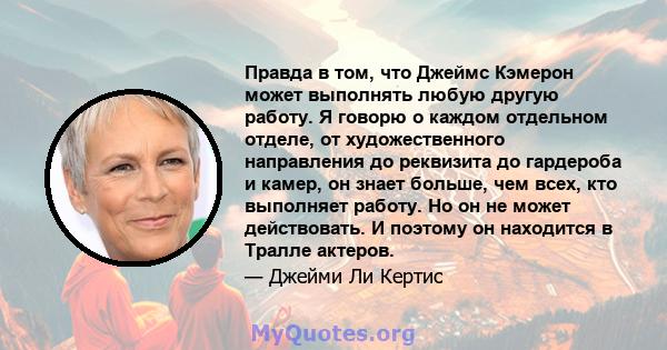 Правда в том, что Джеймс Кэмерон может выполнять любую другую работу. Я говорю о каждом отдельном отделе, от художественного направления до реквизита до гардероба и камер, он знает больше, чем всех, кто выполняет