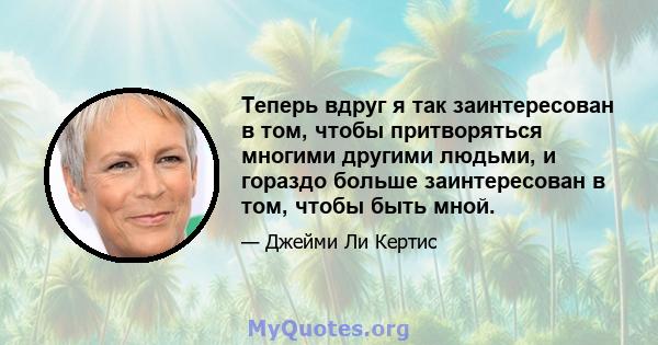 Теперь вдруг я так заинтересован в том, чтобы притворяться многими другими людьми, и гораздо больше заинтересован в том, чтобы быть мной.