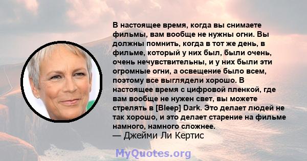 В настоящее время, когда вы снимаете фильмы, вам вообще не нужны огни. Вы должны помнить, когда в тот же день, в фильме, который у них был, были очень, очень нечувствительны, и у них были эти огромные огни, а освещение