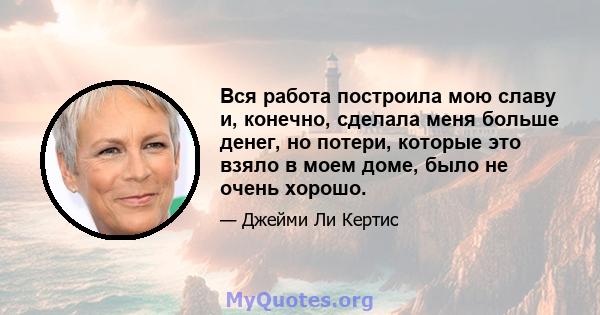 Вся работа построила мою славу и, конечно, сделала меня больше денег, но потери, которые это взяло в моем доме, было не очень хорошо.