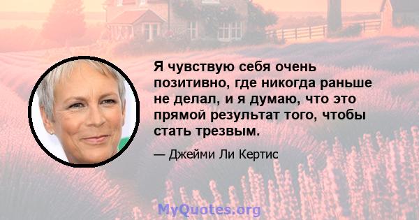 Я чувствую себя очень позитивно, где никогда раньше не делал, и я думаю, что это прямой результат того, чтобы стать трезвым.