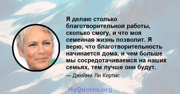 Я делаю столько благотворительной работы, сколько смогу, и что моя семейная жизнь позволит. Я верю, что благотворительность начинается дома, и чем больше мы сосредотачиваемся на наших семьях, тем лучше они будут.