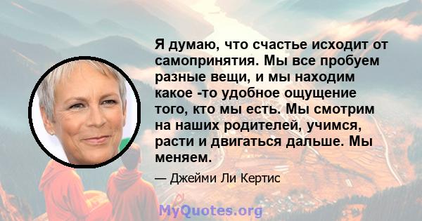 Я думаю, что счастье исходит от самопринятия. Мы все пробуем разные вещи, и мы находим какое -то удобное ощущение того, кто мы есть. Мы смотрим на наших родителей, учимся, расти и двигаться дальше. Мы меняем.