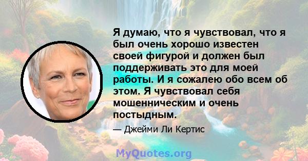 Я думаю, что я чувствовал, что я был очень хорошо известен своей фигурой и должен был поддерживать это для моей работы. И я сожалею обо всем об этом. Я чувствовал себя мошенническим и очень постыдным.