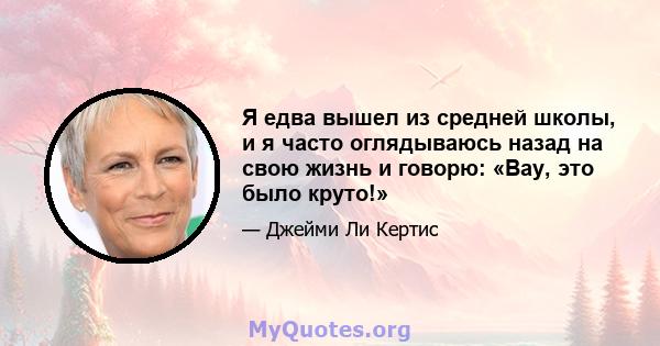 Я едва вышел из средней школы, и я часто оглядываюсь назад на свою жизнь и говорю: «Вау, это было круто!»