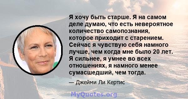 Я хочу быть старше. Я на самом деле думаю, что есть невероятное количество самопознания, которое приходит с старением. Сейчас я чувствую себя намного лучше, чем когда мне было 20 лет. Я сильнее, я умнее во всех