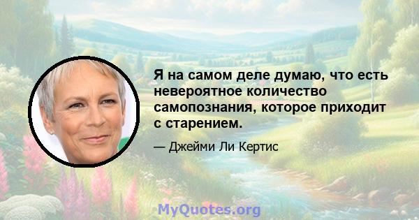 Я на самом деле думаю, что есть невероятное количество самопознания, которое приходит с старением.