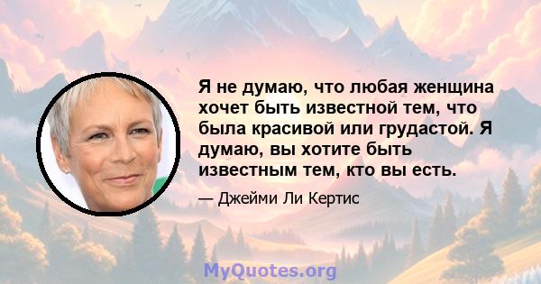 Я не думаю, что любая женщина хочет быть известной тем, что была красивой или грудастой. Я думаю, вы хотите быть известным тем, кто вы есть.