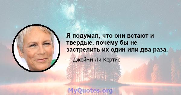 Я подумал, что они встают и твердые, почему бы не застрелить их один или два раза.