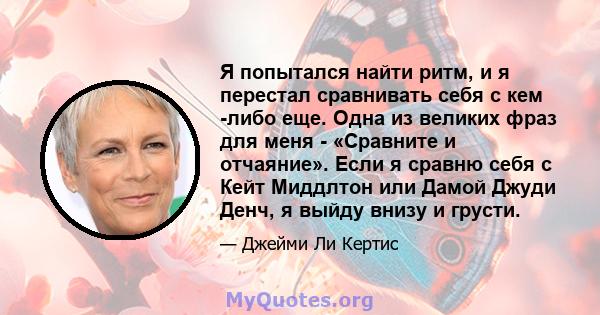 Я попытался найти ритм, и я перестал сравнивать себя с кем -либо еще. Одна из великих фраз для меня - «Сравните и отчаяние». Если я сравню себя с Кейт Миддлтон или Дамой Джуди Денч, я выйду внизу и грусти.