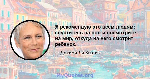 Я рекомендую это всем людям: спуститесь на пол и посмотрите на мир, откуда на него смотрит ребенок.