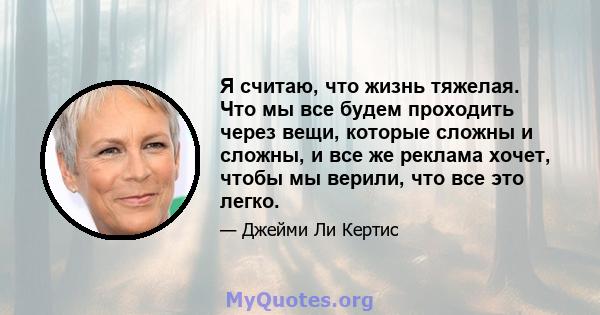 Я считаю, что жизнь тяжелая. Что мы все будем проходить через вещи, которые сложны и сложны, и все же реклама хочет, чтобы мы верили, что все это легко.