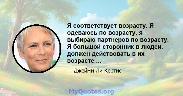 Я соответствует возрасту. Я одеваюсь по возрасту, я выбираю партнеров по возрасту. Я большой сторонник в людей, должен действовать в их возрасте ...