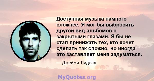 Доступная музыка намного сложнее. Я мог бы выбросить другой вид альбомов с закрытыми глазами. Я бы не стал принижать тех, кто хочет сделать так сложно, но иногда это заставляет меня задуматься.