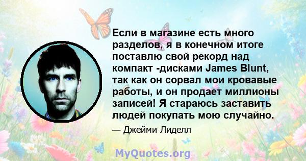 Если в магазине есть много разделов, я в конечном итоге поставлю свой рекорд над компакт -дисками James Blunt, так как он сорвал мои кровавые работы, и он продает миллионы записей! Я стараюсь заставить людей покупать