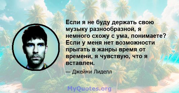 Если я не буду держать свою музыку разнообразной, я немного схожу с ума, понимаете? Если у меня нет возможности прыгать в жанры время от времени, я чувствую, что я вставлен.